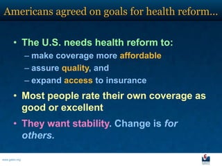 Americans agreed on goals for health reform…

       • The U.S. needs health reform to:
                – make coverage more affordable
                – assure quality, and
                – expand access to insurance
       • Most people rate their own coverage as
         good or excellent
       • They want stability. Change is for
         others.

www.galen.org
 
