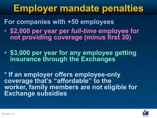 Employer mandate penalties
  For companies with +50 employees
  • $2,000 per year per full-time employee for
    not providing coverage (minus first 30)

  • $3,000 per year for any employee getting
    insurance through the Exchanges

  * If an employer offers employee-only
  coverage that’s “affordable” to the
  worker, family members are not eligible for
  Exchange subsidies

www.galen.org
 
