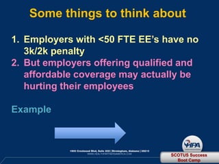 Some things to think about

1. Employers with <50 FTE EE’s have no
   3k/2k penalty
2. But employers offering qualified and
   affordable coverage may actually be
   hurting their employees

Example



                                 SCOTUS Success
                                   Boot Camp
 