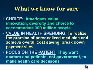 What we know for sure
• CHOICE: Americans value
  innovation, diversity and choice to
  accommodate 300 million people
• VALUE IN HEALTH SPENDING: To realize
  the promise of personalized medicine and
  achieve overall cost saving, break down
  payment silos
• FOCUS ON THE PATIENT: They want
  doctors and patients, not government, to
  make health care decisions
 