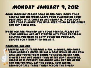 Monday January 9, 2012
Good Morning! Please come in and copy down your
  agenda for the week. Leave your planner on your
  desk and I will come by and stamp it. If you don’t
  have your planner, you will need to go to the office
  and buy a new one.

When you are finished with your agenda, please get
  your journal and get started with your Problem
  Solving. You need to copy down the problem,
  before you attempt to solve it.

Problem Solving
A farmer has to transport a fox, a goose, and some
   grain across a river. He has a boat which he can row
   back and forth from shore to shore. He can take
   himself and one other thing in the boat. However,
   unless he is present, the goose will eat the grain
   and the fox will eat the goose. How can he
   transport all three things across the river?
 