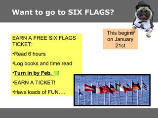 Want to go to SIX FLAGS?

EARN A FREE SIX FLAGS
TICKET:
?Read 6 hours
?Log books and time read
?Turn in by Feb. 18
?EARN A TICKET!
?Have loads of FUN.

This begins
on January
21st

 