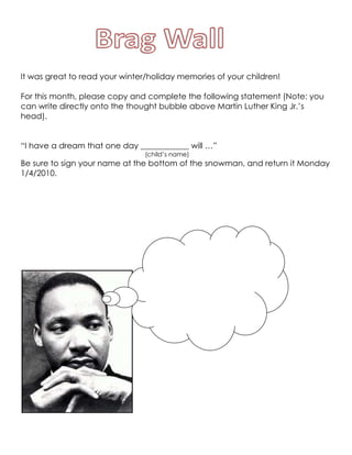 It was great to read your winter/holiday memories of your children!  For this month, please copy and complete the following statement (Note: you can write directly onto the thought bubble above Martin Luther King Jr.’s head). “I have a dream that one day ____________ will …” (child’s name) Be sure to sign your name at the bottom of the snowman, and return it Monday 1/4/2010. 