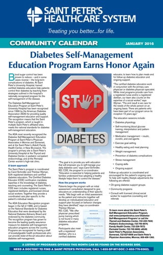 COMMUNITY CALENDAR
Diabetes Self-Management
Education Program Earns Honor Again
A LISTING OF PROGRAMS OFFERED THIS MONTH CAN BE FOUND ON THE REVERSE SIDE.
need a doctor? To find a Saint peter’s physician, call 1-855-sp-my-doc (1-855-776-9362).
january 2016
B
lood sugar control has been
proven to reduce – and in some
cases reverse – the long-term
complications of diabetes. At Saint
Peter’s University Hospital, trained
certified diabetes educators help patients
control their diabetes by teaching them
strategies outlined in the hospital’s
nationally recognized program for the
self-management of the disease.
The Diabetes Self-Management
Education Program at Saint Peter’s
University Hospital has been recognized
since 1996 by the American Diabetes
Association (ADA) for providing quality
self-management education and support.
The recognition means that the Saint
Peter’s program, which is taught in
multiple Saint Peter’s affiliated sites,
meets the national standards for diabetes
self-management education.
The ADA most recently recognized the
Diabetes Self-Management Education
Program at Saint Peter’s Physician
Associates in Monroe and Somerset,
and at the Saint Peter’s (Adult) Family
Health Center, in New Brunswick. The
program’s primary site is Saint Peter’s
University Hospital at the Thyroid and
Diabetes Center, in pediatric out-patient
endocrinology, and at the Perinatal
Center women’s high-risk clinic.
A team approach
The Saint Peter’s program is coordinated
by Carol Schindler and Therese Wyman,
both registered dietitians and certified
diabetes educators. The Certified Diabetes
Educator (CDE) certification mandates
expertise in the knowledge of diabetes,
teaching and counseling. The Saint Peter’s
CDE team includes registered nurses,
registered dietitians, and licensed clinical
social workers. Together they provide a
coordinated care plan specific to the
patient’s individual needs.
The ADA Education Recognition program
began in the fall of 1986, and is based
on the National Standards for Diabetes
Education that were developed by the
National Diabetes Advisory Board and
endorsed by the diabetes community.
The recognition program has grown to
become the leading quality assurance
measure for diabetes self-management
education programs across the country.
Programs are recognized for having a staff
of knowledgeable health professionals who
can provide state-of-the-art education about
diabetes self-management.
“The goal is to provide you with education
that will empower you to self-manage your
daily diabetes care,” says Carol Schindler,
RD, CDE, the program’s co-coordinator.
“Education is essential to helping patients and
families understand how adopting a healthy
lifestyle helps them to control the disease.”
How the program works
Patients begin the program with an initial
assessment consultation designed to give
educators an understanding of their specific
needs. “We begin with an initial assessment
so the patient and instructor together will
develop an individualized education and
support plan focused on behavior changes
they have identified,” says co-coordinator
Therese Wyman,
RD, CDE. “We offer
physician prescribed
pump training which
is not found in many
diabetes education
programs.
Participants also meet
with a registered
dietitian, who is a
certified diabetes
educator, to learn how to plan meals and
for follow-up diabetes education and
ongoing support.
“The certified diabetes educators work
in conjunction with the primary care
physician or diabetes physician specialist.
While most programs provide care from
a registered nurse and/or a registered
dietitian, our team also counts on the
expertise of a social worker,” says
Wyman. “The end result is we care for
the needs of the whole person on an
ongoing basis. There are patients who
have been part of our program since its
inception 15 years ago.”
The education sessions include:
•	 Diabetes physiology
•	 Self-monitoring blood glucose 		
	 training, interpretation and pattern 		
	 management
•	 Medication management – insulin, 		
	 incretin, and oral agents
•	 Exercise goal setting
•	 Healthy eating and meal planning
•	 Weight management
•	 Prevention of diabetes complications
•	 Stress management
•	 Coping skills
•	 Ongoing support
Follow-up education is coordinated and
encouraged for the patient’s ongoing care.
To help with healthy lifestyle adjustments the
following are offered:
•	On-going diabetes support groups
•	Community programs
•	Consult with licensed clinical social 	 	
worker for supportive counseling and 		
	 referrals
To learn more about the Saint Peter’s
Self-Management Education Program,
visit www.saintpetershcs.com/Diabetes-
Self-Management-Program/ or call the
Thyroid and Diabetes Center, 732-339-7630;
Pediatric Endocrinology, 732-745-8574;
Family Health Center, 732-339-7672;
Perinatal Center, 732-745-8600, x8549;
Saint Peter’s Physician Associates,
Somerset, 732-937-6008 and Saint Peter’s
Physician Associates, Monroe, 609-409-1363.
Diabetes Self-Management Education
Diagnosis: E11.65
(ICD Code)
Meena Murthy, MD
 