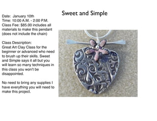 Date: January 10th
Time: 10:00 A.M. - 2:00 P.M.
Class Fee: $85.00 includes all
materials to make this pendant
(does not include the chain)
Class Description:
Great Art Clay Class for the
beginner or advanced who need
to brush up their skills. Sweet
and Simple says it all but you
will learn so many techniques in
this class you won’t be
disappointed.
No need to bring any supplies I
have everything you will need to
make this project.
Sweet and Simple
 