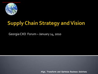 Supply Chain Strategy and Vision Georgia CXO  Forum – January 14, 2010 Align, Transform and Optimize Business Solutions 