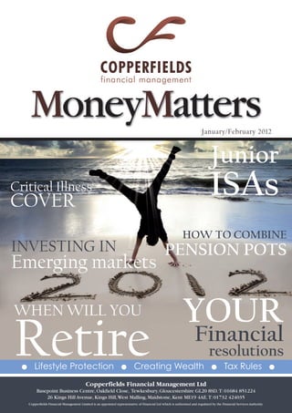 MoneyMatters                                                                                                        January/February 2012



                                                                                                                                  Junior
Critical illness
CoveR
                                                                                                                                 iSAs
                                                                                                              how to combine
investing in                                                                                      PenSion PotS
emerging markets

when will you                                                                                                  YoUR
Retire
  G      Lifestyle Protection                                        G       Creating Wealth
                                                                                                                       Financial
                                                                                                                                resolutions
                                                                                                                                  G        Tax Rules                     G

                                            Copperfields Financial Management Ltd
           Basepoint Business Centre, Oakfield Close, Tewkesbury, Gloucestershire GL20 8SD. T: 01684 851224
               26 Kings Hill Avenue, Kings Hill, West Malling, Maidstone, Kent ME19 4AE. T: 01732 424035
      Copperfields Financial Management Limited is an appointed representative of Financial Ltd which is authorised and regulated by the Financial Services Authority.
 