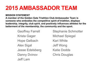 2015 AMBASSADOR TEAM
Geoffrey Farrell
Krista Gager
Hope Gelbach
Alex Sigal
Jesse Edelsberg
Danny Dvinov
Jeff Lam
Stephanie Schmotter
Michael Spiegel
Kari White
Jeff Wong
Katie Dodds
Chris Douglas
MISSION STATEMENT
A member of the Golden Gate Triathlon Club Ambassador Team is
someone who embodies the competitive spirit of triathlon, displays
leadership, integrity, club spirit, and positively influences athletes for the
betterment of the membership, the community and the sport.
 