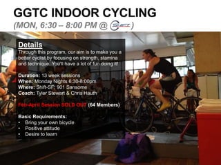 GGTC INDOOR CYCLING
(MON, 6:30 – 8:00 PM @ )
Details
Through this program, our aim is to make you a
better cyclist by focusing on strength, stamina
and technique. You’ll have a lot of fun doing it!
Duration: 13 week sessions
When: Monday Nights 6:30-8:00pm
Where: Shift-SF; 901 Sansome
Coach: Tyler Stewart & Chris Hauth
Feb-April Session SOLD OUT (64 Members)
Basic Requirements:
• Bring your own bicycle
• Positive attitude
• Desire to learn
 