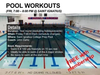 POOL WORKOUTS
(FRI, 7:00 – 8:00 PM @ SAINT IGNATIUS)
Details
Duration: Year round (excluding holidays/events)
When: Friday 7:00-8:00pm (schedule changes)
Where: Saint Ignatius College Prep Pool
Coach: John Dahlz
Basic Requirements:
• Swim 5 X 100 yds freestyle on 15 sec rest
• Ideally be able to swim 2 of the 4 major strokes
• Be ready to swim at the start time
 