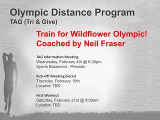 Beginners
Sprint/Olympic Regulars
Kona Qualifiers
Ultra Marathoners
Olympic Distance Program
TAG (Tri & Give)
Train for Wildflower Olympic!
Coached by Neil Fraser
TAG Information Meeting
Wednesday, February 4th @ 6:30pm
Sports Basement - Presidio
Kick-Off Meeting/Social
Thursday, February 19th
Location TBD
First Workout
Saturday, February 21st @ 9:00am
Location TBD
 