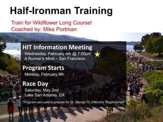 Train for Wildflower Long Course!
Coached by: Mike Portman
Half-Ironman Training
HIT Information Meeting
Wednesday, February 4th @ 7:00pm
A Runner’s Mind – San Francisco
Program Starts
Monday, February 9th
Race Day
Saturday, May 2nd
Lake San Antonio, CA
*Program can used to prepare for St. George 70.3/World’s Toughest Half
 