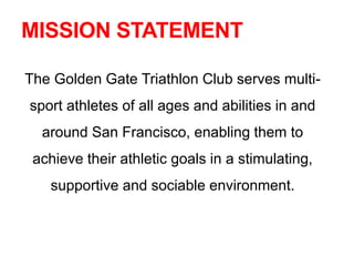MISSION STATEMENT
The Golden Gate Triathlon Club serves multi-
sport athletes of all ages and abilities in and
around San Francisco, enabling them to
achieve their athletic goals in a stimulating,
supportive and sociable environment.
 
