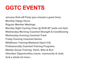 GGTC EVENTS
January Kick-off Party (you missed a great time)
Monthly Happy Hours
Regular Member Meetings
Monday Night Cycling Class @ Shift-SF (sells out fast)
Wednesday Morning Coached Strength & Conditioning
Wednesday Evening Coached Track
Friday Evening Coached Swims
Wildflower Training Weekend (April 4-6)
Professionally Coached Training Programs
Weekly Group Training: Swim, Bike & Run
Volunteer Opportunities (races, community & club)
And a whole lot more…
 