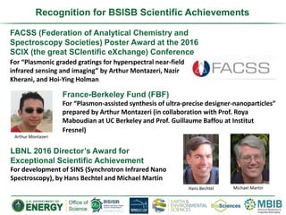 Recognition for BSISB Scientific Achievements
FACSS (Federation of Analytical Chemistry and
Spectroscopy Societies) Poster Award at the 2016
SCIX (the great SCIentific eXchange) Conference
For “Plasmonic graded gratings for hyperspectral near-field
infrared sensing and imaging” by Arthur Montazeri, Nazir
Kherani, and Hoi-Ying Holman
France-Berkeley Fund (FBF)
For “Plasmon-assisted synthesis of ultra-precise designer-nanoparticles”
prepared by Arthur Montazeri (in collaboration with Prof. Roya
Maboudian at UC Berkeley and Prof. Guillaume Baffou at Institut
Fresnel)
LBNL 2016 Director’s Award for
Exceptional Scientific Achievement
For development of SINS (Synchrotron Infrared Nano
Spectroscopy), by Hans Bechtel and Michael Martin
Hans Bechtel Michael Martin
Arthur Montazeri
 