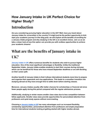 How January Intake in UK Perfect Choice for
Higher Study?
Introduction
Are you considering pursuing higher education in the UK? Well, have you heard about
January intake for universities in the country? It might just be the perfect opportunity to kick
start your academic journey! In this blog post, we will explore all the benefits of enrolling for
a January intake program and why studying in the UK is an excellent choice. Join us as we
take a closer look at how this option can provide you with endless opportunities to achieve
your academic dreams!
What are the benefits of January intake in
UK?
January intake in UK offers numerous benefits for students who wish to pursue higher
education. One of the most significant advantages is flexibility. Unlike the traditional
September intake, January intake enables students to start their courses during mid-year,
which can be beneficial for those who have missed September deadlines or are still deciding
on their career path.
Another benefit of January intake is that it allows international students more time to prepare
and organize their paperwork and visa applications. This leads to a smoother transition into
studying abroad as they have enough time to settle down before starting classes.
Moreover, January intakes usually offer better chances for scholarships or financial aid since
fewer people apply during this period compared with the regular admissions process.
Additionally, studying in winter means smaller class sizes due to less competition between
fellow applicants. Smaller class sizes provide opportunities for personalized attention from
professors and quiet study spaces without overcrowding.
Choosing a January intake in UK has many advantages such as increased flexibility,
scholarship opportunities, personalised attention from professors and ample preparation
time for international students looking at getting started with higher studies abroad.
 