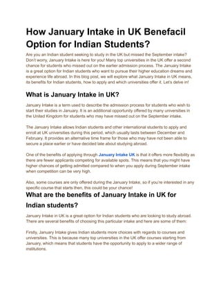 How January Intake in UK Benefacil
Option for Indian Students?
Are you an Indian student seeking to study in the UK but missed the September intake?
Don’t worry, January Intake is here for you! Many top universities in the UK offer a second
chance for students who missed out on the earlier admission process. The January Intake
is a great option for Indian students who want to pursue their higher education dreams and
experience life abroad. In this blog post, we will explore what January Intake in UK means,
its benefits for Indian students, how to apply and which universities offer it. Let’s delve in!
What is January Intake in UK?
January Intake is a term used to describe the admission process for students who wish to
start their studies in January. It is an additional opportunity offered by many universities in
the United Kingdom for students who may have missed out on the September intake.
The January Intake allows Indian students and other international students to apply and
enroll at UK universities during this period, which usually lasts between December and
February. It provides an alternative time frame for those who may have not been able to
secure a place earlier or have decided late about studying abroad.
One of the benefits of applying through January Intake UK is that it offers more flexibility as
there are fewer applicants competing for available spots. This means that you might have
higher chances of getting admitted compared to when you apply during September intake
when competition can be very high.
Also, some courses are only offered during the January Intake, so if you’re interested in any
specific course that starts then, this could be your chance!
What are the benefits of January Intake in UK for
Indian students?
January Intake in UK is a great option for Indian students who are looking to study abroad.
There are several benefits of choosing this particular intake and here are some of them:
Firstly, January Intake gives Indian students more choices with regards to courses and
universities. This is because many top universities in the UK offer courses starting from
January, which means that students have the opportunity to apply to a wider range of
institutions.
 