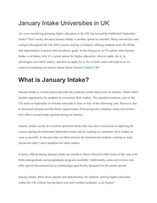January Intake Universities in UK
Are you considering pursuing higher education in the UK but missed the traditional September
intake? Don’t worry, because January Intake is another option to consider! Many universities and
colleges throughout the UK offer courses starting in January, offering students more flexibility
and opportunities to pursue their academic goals. In this blog post, we’ll explore what January
Intake is all about, why it’s a great option for higher education, when to apply for it, its
advantages over other intakes, and how to apply for it. So sit back, relax and read on as we
unravel everything you need to know about January Intake UK!
What is January Intake?
January Intake is a term used to describe the academic intake that occurs in January, which offers
another opportunity for students to commence their studies. The standard academic year in the
UK starts in September or October and ends in June or July of the following year. However, due
to increased demand and flexibility requirements from prospective students, many universities
now offer a second intake period starting in January.
January Intake can be an excellent option for those who may have missed out on applying for
courses during the traditional September intake and are looking to commence their studies as
soon as possible. It also provides an ideal solution for international students wanting to study
abroad but didn’t meet deadlines for other intakes.
Courses offered during January Intake are similar to those offered at other times of the year with
both undergraduate and postgraduate programs available. Additionally, some universities may
offer special discounted fees or scholarships specifically designed for this intake period.
January Intake offers more options and opportunities for students seeking higher education
within the UK without having them wait until another academic cycle begins!
 
