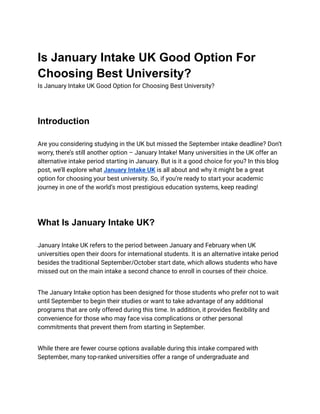 Is January Intake UK Good Option For
Choosing Best University?
Is January Intake UK Good Option for Choosing Best University?
Introduction
Are you considering studying in the UK but missed the September intake deadline? Don’t
worry, there’s still another option – January Intake! Many universities in the UK offer an
alternative intake period starting in January. But is it a good choice for you? In this blog
post, we’ll explore what January Intake UK is all about and why it might be a great
option for choosing your best university. So, if you’re ready to start your academic
journey in one of the world’s most prestigious education systems, keep reading!
What Is January Intake UK?
January Intake UK refers to the period between January and February when UK
universities open their doors for international students. It is an alternative intake period
besides the traditional September/October start date, which allows students who have
missed out on the main intake a second chance to enroll in courses of their choice.
The January Intake option has been designed for those students who prefer not to wait
until September to begin their studies or want to take advantage of any additional
programs that are only offered during this time. In addition, it provides flexibility and
convenience for those who may face visa complications or other personal
commitments that prevent them from starting in September.
While there are fewer course options available during this intake compared with
September, many top-ranked universities offer a range of undergraduate and
 