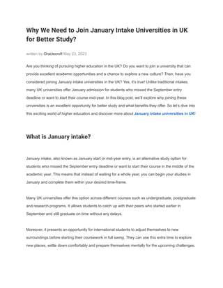 Why We Need to Join January Intake Universities in UK
for Better Study?
written by Oraclecroft May 23, 2023
Are you thinking of pursuing higher education in the UK? Do you want to join a university that can
provide excellent academic opportunities and a chance to explore a new culture? Then, have you
considered joining January intake universities in the UK? Yes, it’s true! Unlike traditional intakes,
many UK universities offer January admission for students who missed the September entry
deadline or want to start their course mid-year. In this blog post, we’ll explore why joining these
universities is an excellent opportunity for better study and what benefits they offer. So let’s dive into
this exciting world of higher education and discover more about January intake universities in UK!
What is January intake?
January intake, also known as January start or mid-year entry, is an alternative study option for
students who missed the September entry deadline or want to start their course in the middle of the
academic year. This means that instead of waiting for a whole year, you can begin your studies in
January and complete them within your desired time-frame.
Many UK universities offer this option across different courses such as undergraduate, postgraduate
and research programs. It allows students to catch up with their peers who started earlier in
September and still graduate on time without any delays.
Moreover, it presents an opportunity for international students to adjust themselves to new
surroundings before starting their coursework in full swing. They can use this extra time to explore
new places, settle down comfortably and prepare themselves mentally for the upcoming challenges.
 