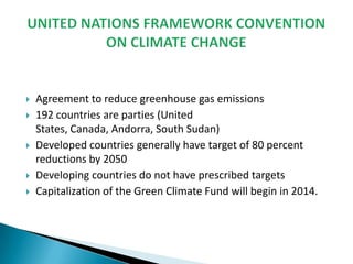 








Agreement to reduce greenhouse gas emissions
192 countries are parties (United
States, Canada, Andorra, South Sudan)
Developed countries generally have target of 80 percent
reductions by 2050
Developing countries do not have prescribed targets
Capitalization of the Green Climate Fund will begin in 2014.

 
