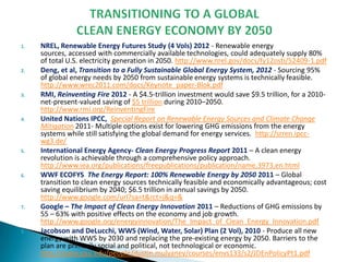 1.

2.

3.

4.

5.

6.

7.

8.

NREL, Renewable Energy Futures Study (4 Vols) 2012 - Renewable energy
sources, accessed with commercially available technologies, could adequately supply 80%
of total U.S. electricity generation in 2050. http://www.nrel.gov/docs/fy12osti/52409-1.pdf
Deng, et al, Transition to a Fully Sustainable Global Energy System, 2012 - Sourcing 95%
of global energy needs by 2050 from sustainable energy systems is technically feasible.
http://www.wrec2011.com/docs/Keynote_paper-Blok.pdf
RMI, Reinventing Fire 2012 - A $4.5-trillion investment would save $9.5 trillion, for a 2010net-present-valued saving of $5 trillion during 2010–2050.
http://www.rmi.org/ReinventingFire
United Nations IPCC, Special Report on Renewable Energy Sources and Climate Change
Mitigation 2011- Multiple options exist for lowering GHG emissions from the energy
systems while still satisfying the global demand for energy services. http://srren.ipccwg3.de/
International Energy Agency- Clean Energy Progress Report 2011 – A clean energy
revolution is achievable through a comprehensive policy approach.
http://www.iea.org/publications/freepublications/publication/name,3973,en.html
WWF ECOFYS The Energy Report: 100% Renewable Energy by 2050 2011 – Global
transition to clean energy sources technically feasible and economically advantageous; cost
saving equilibrium by 2040; $6.5 trillion in annual savings by 2050.
http://www.google.com/url?sa=t&rct=j&q=&
Google – The Impact of Clean Energy Innovation 2011 – Reductions of GHG emissions by
55 – 63% with positive effects on the economy and job growth.
http://www.google.org/energyinnovation/The_Impact_of_Clean_Energy_Innovation.pdf
Jacobson and DeLucchi, WWS (Wind, Water, Solar) Plan (2 Vol), 2010 - Produce all new
energy with WWS by 2030 and replacing the pre-existing energy by 2050. Barriers to the
plan are primarily social and political, not technological or economic.
http://www.sjsu.edu/people/dustin.mulvaney/courses/envs133/s2/JDEnPolicyPt1.pdf

 