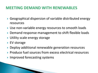










Geographical dispersion of variable distributed energy
resources
Use non-variable energy resources to smooth loads
Demand response management to shift ﬂexible loads
Utility scale energy storage
EV storage
Deploy additional renewable generation resources
Produce fuel sources from excess electrical resources
Improved forecasting systems

 