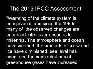 The 2013 IPCC Assessment
“Warming of the climate system is
unequivocal, and since the 1950s,
many of the observed changes are
unprecedented over decades to
millennia. The atmosphere and ocean
have warmed, the amounts of snow and
ice have diminished, sea level has
risen, and the concentrations of
greenhouse gases have increased.”

 