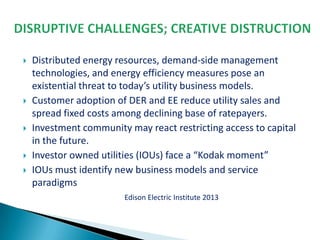 








Distributed energy resources, demand-side management
technologies, and energy efficiency measures pose an
existential threat to today’s utility business models.
Customer adoption of DER and EE reduce utility sales and
spread fixed costs among declining base of ratepayers.
Investment community may react restricting access to capital
in the future.
Investor owned utilities (IOUs) face a “Kodak moment”
IOUs must identify new business models and service
paradigms
Edison Electric Institute 2013

 
