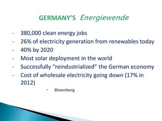 •
•
•
•
•
•

380,000 clean energy jobs
26% of electricity generation from renewables today
40% by 2020
Most solar deployment in the world
Successfully “reindustrialized” the German economy
Cost of wholesale electricity going down (17% in
2012)
•

Bloomberg

 
