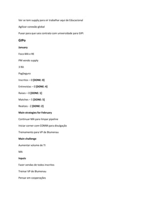 Ver se tem supply para vir trabalhar aqui de Educacional

Agilizar conexão global

Puxar para que saia contrato com universidade para GIPi

GIPo
January

Foco MA e RE

PM vendo supply

3 RA

PagSeguro

Inscritos – 0 [DONE: 0]

Entrevistas – 0 [DONE: 4]

Raises – 0 [DONE: 1]

Matches – 5 [DONE: 5]

Realizes - 2 [DONE: 2]

Main strategies for February

Continuar MA para limpar pipeline

Iniciar corner com COMM para divulgação

Treinamento para VP de Blumenau

Main challenge

Aumentar volume de TI

MA

Inputs

Fazer vendas de todos inscritos

Treinar VP de Blumenau

Pensar em cooperações
 