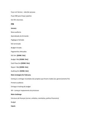 Focar em Service – abordar pessoas

Puxar BM para limpar pipeline

Ver EPs returnees

FIN
January

Nova auditoria

Aprendizado do Armando

PagSeguro fechado

SIG terminado

Budget iniciado

Pagamentos efetuados

SIG Sim [DONE: Sim]

Budget Não [DONE: Sim]

Cash Flow Sim [DONE: Sim]

Report Não [DONE: Sim]

Auditing Sim [DONE: Sim]

Main strategies for February

Começar a entregar resultados dos projetos que foram criados (ex: gerenciamento fin)

Primeira auditoria

Entrega e tracking do budget

IM – começar mapeamento de processos

Main challenge

Estrutura de finanças (corner, embolso, reembolso, política financeira)

Budget

Inputs
 
