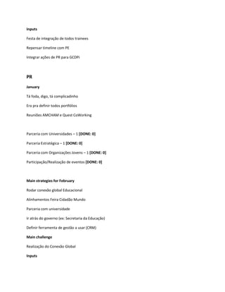 Inputs

Festa de integração de todos trainees

Repensar timeline com PE

Integrar ações de PR para GCDPi



PR
January

Tá foda, digo, tá complicadinho

Era pra definir todos portfólios

Reuniões AMCHAM e Quest CoWorking



Parceria com Universidades – 1 [DONE: 0]

Parceria Estratégica – 1 [DONE: 0]

Parceria com Organizações Jovens – 1 [DONE: 0]

Participação/Realização de eventos [DONE: 0]



Main strategies for February

Rodar conexão global Educacional

Alinhamentos Feira Cidadão Mundo

Parceria com universidade

Ir atrás do governo (ex: Secretaria da Educação)

Definir ferramenta de gestão a usar (CRM)

Main challenge

Realização do Conexão Global

Inputs
 