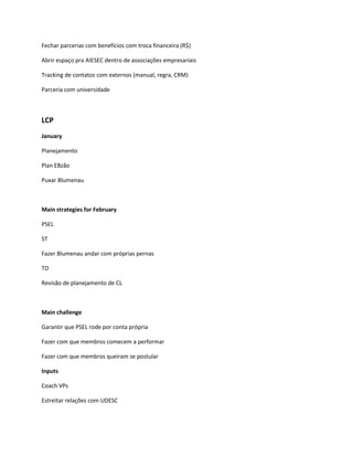 Fechar parcerias com benefícios com troca financeira (R$)

Abrir espaço pra AIESEC dentro de associações empresariais

Tracking de contatos com externos (manual, regra, CRM)

Parceria com universidade



LCP
January

Planejamento

Plan EBzão

Puxar Blumenau



Main strategies for February

PSEL

ST

Fazer Blumenau andar com próprias pernas

TD

Revisão de planejamento de CL



Main challenge

Garantir que PSEL rode por conta própria

Fazer com que membros comecem a performar

Fazer com que membros queiram se postular

Inputs

Coach VPs

Estreitar relações com UDESC
 