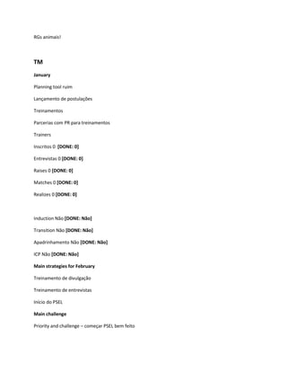 RGs animais!



TM
January

Planning tool ruim

Lançamento de postulações

Treinamentos

Parcerias com PR para treinamentos

Trainers

Inscritos 0 [DONE: 0]

Entrevistas 0 [DONE: 0]

Raises 0 [DONE: 0]

Matches 0 [DONE: 0]

Realizes 0 [DONE: 0]



Induction Não [DONE: Não]

Transition Não [DONE: Não]

Apadrinhamento Não [DONE: Não]

ICP Não [DONE: Não]

Main strategies for February

Treinamento de divulgação

Treinamento de entrevistas

Início do PSEL

Main challenge

Priority and challenge – começar PSEL bem feito
 