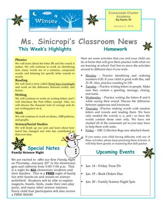 Crossroads Charter
                                                                                   Academy
                                                                                     Big Rapids, MI

                                                                                   January 5, 2010




      Ms. Sinicropi’s Classroom News
     This Week’s Highlights                                                Homework
                                                       Here are some activities that you and your child can
  Phonics
  We will learn about the letter Bb and the sound it
                                                       do at home that will give them practice with what we
  makes. We will continue to work on identifying       are learning at school. Feel free to move the activities
  how many words are in a sentence, compound           around to different days if you wish.
  words, and listening for specific letter sounds in
  words.                                                  Monday – Practice identifying and ordering
  Reading                                                  numbers 0-20. If your child is good with this, add
  We will read a story called Wind Says Goodnight          21-30. Also, practice counting to 130.
  and work on the difference between reality and          Tuesday – Practice writing letters to people. Make
  fiction.                                                 sure they contain a greeting, message, closing,
  Writing                                                  and name.
  We will continue to work on writing letters and I       Wednesday – Practice writing the letters B and b
  will introduce the Post Office concept. Also, we         while saying their sound. Discuss the difference
  will discuss the character trait of courage and do       between uppercase and lowercase.
  our writing piece on it.                                Thursday –Practice making words with random
  Math                                                     letters and vowels and reading them. We have
  We will continue to work on dimes, ABB patterns,         only studied the vowels o, a, and i so have the
  and graphs.                                              words contain those ones only. We have not
  Science/Social Studies                                   studied all of the consonant yet so you may have
  We will finish up our unit and learn about how           to help them with some.
  travel has changed and who has contributed to           Friday – ABC Collection Bags (see attached sheet)
  that over time.
                                                       -   If you notice your child having difficulty with any of
                                                           these activities, please keep practicing them at home. It
                                                           will help them greatly in mastering that skill quicker.

            Special Notes
Family Science Night                                                Upcoming Events
We are excited to offer our first Family Night
on Thursday, January 20th in the elementary
gym and cafeteria from 5:00-7:00 p.m. This                Jan. 14 – Friday Treat 25¢
is a night for ALL elementary students and
their families. This is a FREE night of family            Jan. 19 – Book Orders Due
fun with hands-on and minds-on science
activities! Students will be able to explore              Jan. 20 – Family Science Night 5pm
magnets, fossils, birds, make their own play
putty, and many other science stations.
Every child that participates will also receive
a FREE BOOK!
 