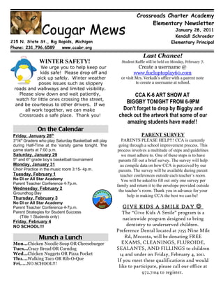 Crossroads Charter Academy
                                                                        Elementary Newsletter
                 Cougar Mews                                                            January 28, 2011
                                                                                        Kendall Schroeder
215 N. State St., Big Rapids, Michigan                                                Elementary Principal
Phone: 231.796.6589    www.ccabr.org

                                                                      Last Chance!
               WINTER SAFETY!                            Student Raffle will be held on Monday, February 7.
               We urge you to help keep our                      Create a username @
              kids safe! Please drop off and                    www.fueluptoplay60.com
             pick up safely. Winter weather              or visit Mrs. Verkaik’s office with a parent note
             poses issues such as slippery                        to create a username at school.
 roads and walkways and limited visibility.
    Please slow down and wait patiently,                       CCA K-6 ART SHOW AT
  watch for little ones crossing the street,
  and be courteous to other drivers. If we
                                                           BIGGBY TONIGHT FROM 6-9PM
       all work together, we can make                     Don’t forget to drop by Biggby and
    Crossroads a safe place. Thank you!                 check out the artwork that some of our
                                                           amazing students have made!!
              On the Calendar
 Friday, January 28th                                                PARENT SURVEY
  rd   th
 3 /4 Graders who play Saturday Basketball will play      PARENTS PLEASE HELP!!! CCA is currently
 during Half-Time at the Varsity game tonight. The      going through a school improvement process. This
 game starts at 7:00 p.m.                              process involves a multitude of steps and guidelines
 Saturday, January 29                                     we must adhere to. One of these steps is to have
 5th and 6th grade boy’s basketball tournament          parents fill out a brief survey. The survey will help
 Monday, January 31                                      us compile data on how CCA is perceived by our
 Choir Practice in the music room 3:15- 4p.m.           parents. The survey will be available during parent
 Tuesday, February 1                                     teacher conferences outside each teacher’s room.
 No DI or All Star Academy                               You will be asked to fill out only one survey per
 Parent Teacher Conference 4-7p.m.
                                                       family and return it to the envelope provided outside
 Wednesday, February 2                                  the teacher’s room. Thank you in advance for your
 Groundhog Day
                                                             help in making CCA the best we can be!
 Thursday, February 3
 No DI or All Star Academy
 Parent Teacher Conference 4-7p.m.                        GIVE KIDS A SMILE DAY 
 Parent Strategies for Student Success                    The “Give Kids A Smile” program is a
    (Title 1 Students only)
                                                          nationwide program designed to bring
 Friday, February 4
 NO SCHOOL!!!                                               dentistry to underserved children.
                                                       Preference Dental located at 7255 Nine Mile
               Munch a Lunch                               Rd, Mecosta, will be donating FREE
 Mon...Chicken Noodle Soup OR Cheeseburger                EXAMS, CLEANINGS, FLUROIDE,
 Tues…Crazy Bread OR Corndog                           SEALANTS, AND FILLINGS to children
 Wed…Chicken Nuggets OR Pizza Pocket                    14 and under on Friday, February 4, 2011.
 Thu….Walking Taco OR Rib-O-Que                        If you meet these qualifications and would
 Fri…..NO SCHOOL!!!
                                                        like to participate, please call our office at
                                                                    972.7104 to register.
 