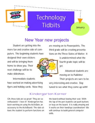 Technology
                                   Tidbits                                  January




                   New Year new projects
      Student are getting into the           are moving on to Powerpoints. The
more fun and creative side of com-           third grade will be creating presenta-
puters. The beginning students have          tions on the Three States of Matter. It
designed their own stickers                              is undetermined what the
and will be bringing them                                fourth grade topic will be
home to show you. Their                                  yet.
next challenge will be to                                       Advanced students are
make slideshows.                                         moving on to Publisher.
      Intermediate students                              Their projects are sure to be
have worked on making advertising            very interesting and creative. Stay
flyers and holiday cards. Now they           tuned to see what they come up with!

                         Kindergarten Korner
Oh, these kids are so great! They are so     the board without leaving their seat. With
enthusiastic! I love it! Kindergarten has    the tap of the pen students can push buttons
been working on using the ActivSlate, an     or keys on the board. It is really amazing and
accessory to the ActivBoard. The slate al-   it works on their hand/eye coordination! We
lows the student to perform functions on     will continue to build general computer
                                             skills.