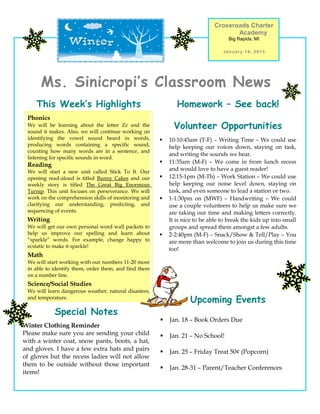 Crossroads Charter
                                                                                    Academy
                                                                                   Big Rapids, MI

                                                                                 January 14, 2013




      Ms. Sinicropi’s Classroom News
    This Week’s Highlights                                    Homework – See back!
 Phonics
 We will be learning about the letter Zz and the
 sound it makes. Also, we will continue working on
                                                             Volunteer Opportunities
 identifying the vowel sound heard in words,              10-10:45am (T-F) – Writing Time – We could use
 producing words containing a specific sound,              help keeping our voices down, staying on task,
 counting how many words are in a sentence, and
                                                           and writing the sounds we hear.
 listening for specific sounds in word.
                                                          11:35am (M-F) – We come in from lunch recess
 Reading
 We will start a new unit called Stick To It. Our          and would love to have a guest reader!
 opening read-aloud is titled Bunny Cakes and our         12:15-1pm (M-Th) – Work Station – We could use
 weekly story is titled The Great Big Enormous             help keeping our noise level down, staying on
 Turnip. This unit focuses on perseverance. We will        task, and even someone to lead a station or two.
 work on the comprehension skills of monitoring and       1-1:30pm on (MWF) – Handwriting – We could
 clarifying our understanding, predicting, and             use a couple volunteers to help us make sure we
 sequencing of events.                                     are taking our time and making letters correctly.
 Writing                                                   It is nice to be able to break the kids up into small
 We will get our own personal word wall packets to         groups and spread them amongst a few adults.
 help us improve our spelling and learn about             2-2:40pm (M-F) – Snack/Show & Tell/Play – You
 “sparkle” words. For example, change happy to             are more than welcome to join us during this time
 ecstatic to make it sparkle!
                                                           too!
 Math
 We will start working with our numbers 11-20 more
 in able to identify them, order them, and find them
 on a number line.
 Science/Social Studies
 We will learn dangerous weather, natural disasters,
 and temperature.
                                                                   Upcoming Events
            Special Notes
                                                          Jan. 18 – Book Orders Due
Winter Clothing Reminder
Please make sure you are sending your child               Jan. 21 – No School!
with a winter coat, snow pants, boots, a hat,
and gloves. I have a few extra hats and pairs             Jan. 25 – Friday Treat 50¢ (Popcorn)
of gloves but the recess ladies will not allow
them to be outside without those important
                                                          Jan. 28-31 – Parent/Teacher Conferences
items!
 