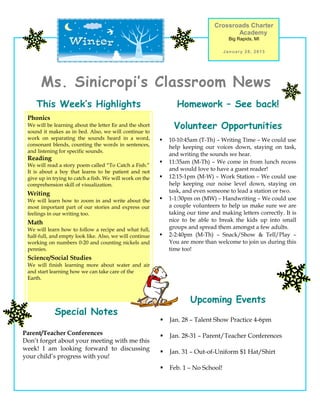 Crossroads Charter
                                                                                       Academy
                                                                                      Big Rapids, MI

                                                                                    January 28, 2013




      Ms. Sinicropi’s Classroom News
    This Week’s Highlights                                       Homework – See back!
 Phonics
 We will be learning about the letter Ee and the short
 sound it makes as in bed. Also, we will continue to
                                                               Volunteer Opportunities
 work on separating the sounds heard in a word,              10-10:45am (T-Th) – Writing Time – We could use
 consonant blends, counting the words in sentences,           help keeping our voices down, staying on task,
 and listening for specific sounds.
                                                              and writing the sounds we hear.
 Reading
                                                             11:35am (M-Th) – We come in from lunch recess
 We will read a story poem called “To Catch a Fish.”
 It is about a boy that learns to be patient and not          and would love to have a guest reader!
 give up in trying to catch a fish. We will work on the      12:15-1pm (M-W) – Work Station – We could use
 comprehension skill of visualization.                        help keeping our noise level down, staying on
 Writing                                                      task, and even someone to lead a station or two.
 We will learn how to zoom in and write about the            1-1:30pm on (MW) – Handwriting – We could use
 most important part of our stories and express our           a couple volunteers to help us make sure we are
 feelings in our writing too.                                 taking our time and making letters correctly. It is
 Math                                                         nice to be able to break the kids up into small
 We will learn how to follow a recipe and what full,          groups and spread them amongst a few adults.
 half-full, and empty look like. Also, we will continue      2-2:40pm (M-Th) – Snack/Show & Tell/Play –
 working on numbers 0-20 and counting nickels and             You are more than welcome to join us during this
 pennies.                                                     time too!
 Science/Social Studies
 We will finish learning more about water and air
 and start learning how we can take care of the
 Earth.



                                                                      Upcoming Events
            Special Notes
                                                             Jan. 28 – Talent Show Practice 4-6pm

Parent/Teacher Conferences                                   Jan. 28-31 – Parent/Teacher Conferences
Don’t forget about your meeting with me this
week! I am looking forward to discussing
                                                             Jan. 31 – Out-of-Uniform $1 Hat/Shirt
your child’s progress with you!
                                                             Feb. 1 – No School!
 