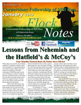 Newsletter of
Cornerstone Fellowship of Mill Run
January 2013

                                            Flock
                                               Notes
      Cornerstone Fellowship of Mill Run
                        415 Mennonite Road
                        Altoona, Pa 16601
         www.cornerstonemillrun.com




Lessons from Nehemiah and
 the Hatfield’s & McCoy’s
                        Your Monthly Pastoral Rant: By Pastor Steve Olivieri
What makes any specific area of planet      abuse & alcoholism rate you have quite a         exactly in these areas God likes to pour
earth hard to minister or hard to reach     depressing area. Any new pastor looking          His Spirit into and transform the most.
with the gospel? I’ve heard this phrase     for a full time job better think twice before    Think I'm full of wishful thinking & won't
over and over again. Many times I've        taking a job in this kind of area right? So      face reality? You still think this area is too
heard it in reference to the little         why would a guy who made really good             far gone, too run down to help? If you
community of Mill Run and even the          money working in a hospital quit that job.       think I'm wasting my time here let me
city of Altoona as a whole. Trying to       Then take a drastic pay cut & choose to be       give you two examples of why I believe
develop a fruitful ministry in areas like   the pastor of a little church in the heart of    you may be the one who has things
this can often seem like trying to pick     one of these run down areas? This guy            completely backwards.
fruit from a patch of briars. It seems      must be certifiable right? Well few who                    First, in the Old Testament is the
you’re more likely to get stuck with        know me would disagree that I'm at least a       story of Nehemiah. He was the cup bearer
thorns than pick much fruit.                little bit crazy. Seriously though why           to King Xerses, the King of Persia. Yes
          Why is this? Well some may        would I make such a seemingly irrational         this is the same King of Persia that the
point to the abandoned buildings, the       & unreasonable career choice?                    Spartans fought in the movie 300.
many people out of work & say this                     2 Corinthians 12:9 says, “...for My   Nehemiah had a life of luxury in the
area is run down. Others may say that       power is made perfect in weakness.               Persian royal court. That is as long as no
not many people want to live there.         Therefore I will boast all the more gladly       one tried to poison the King. Even though
People are moving out of the area, not      about my weaknesses, so that the power of        he had it made his heart was broken.
into it. If you include the high drug       Christ may dwell on me.” You see it is           When he received news his fellow
 