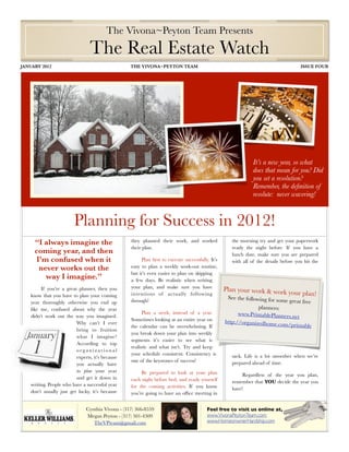 The Vivona~Peyton Team Presents
                                 The Real Estate Watch
JANUARY 2012	                                      THE VIVONA~PEYTON TEAM	                                                            ISSUE FOUR




                                                                                                              It’s a new year, so what
                                                                                                              does that mean for you? Did
                                                                                                              you set a resolution?
                                                                                                              Remember, the deﬁnition of
                                                                                                              resolute: never wavering!


                         Planning for Success in 2012!
     “I always imagine the                         they planned their work, and worked              the morning try and get your paperwork
                                                   their plan.                                      ready the night before. If you have a
     coming year, and then                                                                          lunch date, make sure you are prepared
      I’m confused when it                              Plan ﬁrst to execute successfully. It’s     with all of the details before you hit the
       never works out the                         easy to plan a weekly work-out routine,
                                                   but it’s even easier to plan on skipping
         way I imagine.”                           a few days. Be realistic when writing
         If you’re a great planner, then you       your plan, and make sure you have              Plan your work & work yo
    know that you have to plan your coming         intentions of actually following                                                ur plan!
                                                                                                   See the following for som
    year thoroughly otherwise you end up           through!                                                                  e   great free
    like me, confused about why the year                                                                        planners:
                                                         Plan a week, instead of a year.                www.PrintablePlanners.n
    didn’t work out the way you imagined.                                                                                       et
                                                   Sometimes looking at an entire year on         http://organizedhome.co
                          Why can’t I ever                                                                                m/printable
                                                   the calendar can be overwhelming. If
                          bring to fruition
                                                   you break down your plan into weekly
                          what I imagine?
                                                   segments it’s easier to see what is
                          According to top
                                                   realistic and what isn’t. Try and keep
                          organizational
                                                   your schedule consistent. Consistency is         sack. Life is a lot smoother when we’re
                          experts, it’s because
                                                   one of the keystones of success!                 prepared ahead of time.
                          you actually have
                          to plan your year             Be prepared to look at your plan                 Regardless of the year you plan,
                          and get it down in       each night before bed, and ready yourself        remember that YOU decide the year you
    writing. People who have a successful year     for the coming activities. If you know           have!
    don’t usually just get lucky, it’s because     you’re going to have an ofﬁce meeting in


                               Cynthia Vivona - (317) 366-8559                           Feel free to visit us online at,
                               Megan Peyton - (317) 501-4309                             www.VivonaPeytonTeam.com
                                  TheVPteam@gmail.com                                    www.HomeonwnerHardship.com	

 