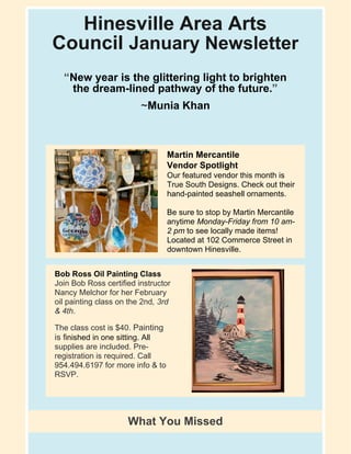 Hinesville Area Arts
Council January Newsletter
“New year is the glittering light to brighten
the dream-lined pathway of the future.”
~Munia Khan
Martin Mercantile
Vendor Spotlight
​Our featured vendor this month is
True South Designs. Check out their
hand-painted seashell ornaments.
Be sure to stop by Martin Mercantile
anytime Monday-Friday from 10 am-
2 pm to see locally made items!
Located at 102 Commerce Street in
downtown Hinesville.
Bob Ross Oil Painting Class
Join Bob Ross certified instructor
Nancy Melchor for her February
oil painting class on the 2nd, 3rd
& 4th.
​The class cost is $40. Painting
is finished in one sitting. All
supplies are included. Pre-
registration is required. Call
954.494.6197 for more info & to
RSVP.
What You Missed
 