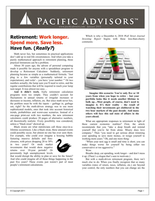 Retirement: Work longer.                                             Which is why a December 6, 2010 Wall Street Journal
                                                                  Investing Report begins with these less-than-cheery
Spend more. Save less.                                            comments:

Have fun. (Really?)
    Math never lies, but sometimes its practical applications
don’t add up in real-life circumstances. And when you take a
purely mathematical approach to retirement planning, these
practical limitations can be a problem.
    About 30 years ago, the advent of personal computing
made it possible for anyone with a spreadsheet program to
develop a Retirement Calculator. Suddenly, retirement
planning became as simple as a mathematical formula. “Just
plug in a few variables (personally tailored to your
expectations), and voila! – you have ‘your number.’” Or two
numbers actually; the lump sum you’ll need to retire, and the
regular contributions that will be required to reach your lump
sum target. It was almost too easy…
    And it didn’t work. Early retirement calculation
                                                                        Imagine this scenario: You’re only five or 10
programs were too simple. They couldn’t account for
                                                                     years from when you hope to retire – but your
fluctuations in annual returns or irregular increases or
                                                                     portfolio looks like it needs another lifetime to
decreases to income, inflation, etc. But since math never lies,
                                                                     bulk up…Most people, of course, don’t need to
the problem must be with the inputs – garbage in, garbage
                                                                     imagine it. It’s their reality – the result of
out, right? So the math-driven strategy was to use more
                                                                     watching their investments get clobbered in the
sophisticated models, ones that took into account historical
                                                                     two bear markets of the past decade. And many
trends, probabilities and worst-case scenarios. Instead of a
                                                                     others will face this sad state of affairs in the
one-page print-out with two numbers, the new retirement
                                                                     years ahead.
calculators could produce 20 pages of alternative numbers,
all theoretically realistic. Every possibility was considered,        What are appropriate responses to retirement in light of
unless a “black swan” showed up.                                  these current economic realities? First, the article
    Black swans are what statisticians call those once-in-a-      recommends that you “take a deep breath and remind
lifetime occurrences. Like a black swan, these unusual events     yourself that you’re far from alone. Misery does love
could possibly occur, but almost no one has ever seen them.       company.” Then “you need to get serious about trimming
For example, who could ever imagine a housing bubble              your spending to save more money, or resign yourself to
featuring massive defaults and fore-                              working more years.” Oh, and one more thing:
closures, with prices dropping 20 to 30%                              “When your nest egg is small and time is short, you can
in two years? Or stock market                                     make things worse for yourself by being either too
investments that would show negative                              conservative or too aggressive.”
returns over 10-year periods? Or                                      Wow.
persistently high unemployment levels                                 Breathe deep, cut spending, work longer – and don’t mess
that would disrupt the ability to plan or save for the future?    it up. (There’s a slogan that’s sure to motivate.)
And who could imagine all of those things happening in the            But with a math-driven retirement program, there isn’t
past five years? These events just weren’t part of most           much else to do. When you finally recognize that so many
people’s retirement calculations.                                 variables (rates of return, taxes, inflation, etc.) are beyond
                                                                  your control, the only numbers that you can change are the




© Copyright 2011                                                                                                         Page 1
 