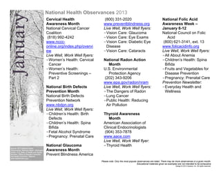 National Health Observances 2013
Cervical Health                   (800) 331-2020                                           National Folic Acid
Awareness Month                  www.preventblindness.org                                  Awareness Week –
National Cervical Cancer         Live Well, Work Well flyers:                              January 6-12
Coalition                        - Vision Care: Glaucoma                                   National Council on Folic
 (818) 992-4242                  - Vision Care: Eye Exams                                     Acid
www.nccc-                        - Vision Care: Diabetic Eye                                (800) 621-3141, ext. 13
online.org/index.php/overvi        Disease                                                 www.folicacidinfo.org
ew                               - Vision Care: Cataracts                                  Live Well, Work Well flyers:
Live Well, Work Well flyers:                                                               - All About Anemia
- Women’s Health: Cervical       National Radon Action                                     - Children’s Health: Spina
  Cancer                            Month                                                    Bifida
- Women’s Health:                U.S. Environmental                                        - Fruits and Vegetables for
  Preventive Screenings –           Protection Agency                                        Disease Prevention
  Part 2                          (202) 343-9206                                           - Pregnancy: Prenatal Care
                                 www.epa.gov/radon/nram                                    Prevention Newsletter:
National Birth Defects           Live Well, Work Well flyers:                              - Everyday Health and
Prevention Month                 - The Dangers of Radon                                      Wellness
National Birth Defects           - Lung Cancer
Prevention Network               - Public Health: Reducing
www.nbdpn.org                      Air Pollution
Live Well, Work Well flyers:
- Children’s Health: Birth       Thyroid Awareness
  Defects                           Month
- Children’s Health: Spina       American Association of
  Bifida                         Clinical Endocrinologists
- Fetal Alcohol Syndrome         (904) 353-7878
- Pregnancy: Prenatal Care       www.aace.com
                                 Live Well, Work Well flyer:
National Glaucoma                - Thyroid Health
Awareness Month
Prevent Blindness America
                               Please note: Only the most popular observances are listed. There may be more observances in a given month.
                                                                  Educational materials given as examples are not intended to be exhaustive
                                                                                                        Design © 2012 Zywave, Inc. All rights reserved.
 