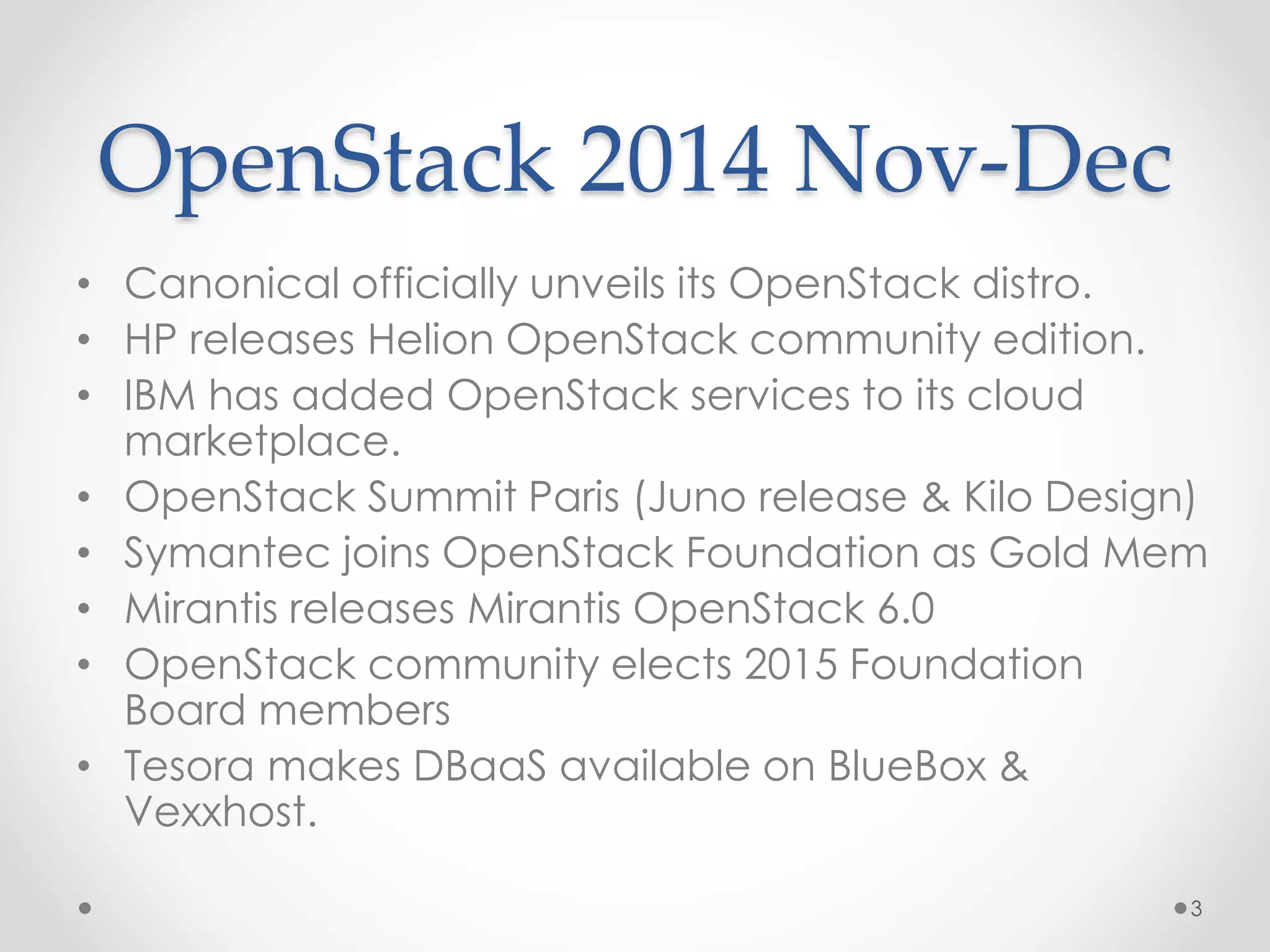 OpenStack 2014 Nov-Dec
• Canonical officially unveils its OpenStack distro.
• HP releases Helion OpenStack community edition.
• IBM has added OpenStack services to its cloud
marketplace.
• OpenStack Summit Paris (Juno release & Kilo Design)
• Symantec joins OpenStack Foundation as Gold Mem
• Mirantis releases Mirantis OpenStack 6.0
• OpenStack community elects 2015 Foundation
Board members
• Tesora makes DBaaS available on BlueBox &
Vexxhost.
3