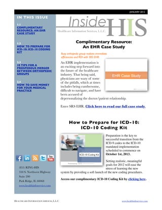 JANUARY 2012




                                                Inside
  IN THIS ISSUE
  1.1
  COMPLIMENTARY
  RESOURCE: AN EHR
  CASE STUDY


  1.2                                                 Complimentary Resource:
  HOW TO PREPARE FOR
  ICD-10: ICD-10 CODING
                                                        An EHR Case Study
  KIT
                                          Busy orthopedic group realizes immediate
                                          efﬁciencies and ROI with SRS EHR.
  2.3                                     An EHR implementation is http://
  10 TIPS FOR A
  PROSPEROUS MERGER                       an exciting step forward into blog.healthinfoservice.com/how-
  BETWEEN ORTHOPEDIC                      the future of the healthcare
  GROUPS                                  industry. That being said,      to-respond-to-the-challenging-
                                          physicians are wary of some demands-of-medical-billing/
  2.4                                     of the pitfalls, which at times
  HOW TO SAVE MONEY
  FOR YOUR MEDICAL                        includes being cumbersome,
  PRACTICE                                difﬁcult to navigate, and have
                                          been accused of
                                          depersonalizing the doctor/patient relationship.

                                          Enter SRS EHR. Click here to read our full case study.



                                                How to Prepare for ICD-10:
                                                   ICD-10 Coding Kit
                                                     http://
                                                                                 Preparation is the key to
                                           blog.healthinfoservice.com            successful transition from the
                                           /blog/bid/94224/coding-               ICD-9 codes to the ICD-10
                                                                                 mandated implementation
                                               corner-cpt-coding-
                                                                                 scheduled to commence on
                                                  changes-2012                   October 1st, 2013.  
  F          I      R    T     Y
                                                                             Setting realistic, meaningful
                                                                             goals for 2012 will ease the
        (855) RING-HIS                                                       stress of learning the new
        350 S. Northwest Highway          system by providing a soft launch of the new coding procedures.
        Suite 200
                                          Access our complimentary ICD-10 Coding Kit by clicking here.
        Park Ridge, IL 60068
        www.healthinfoservice.com




HEALTHCARE INFORMATION SERVICES, L.L.C	                                                      www.healthinfoservice.com
 