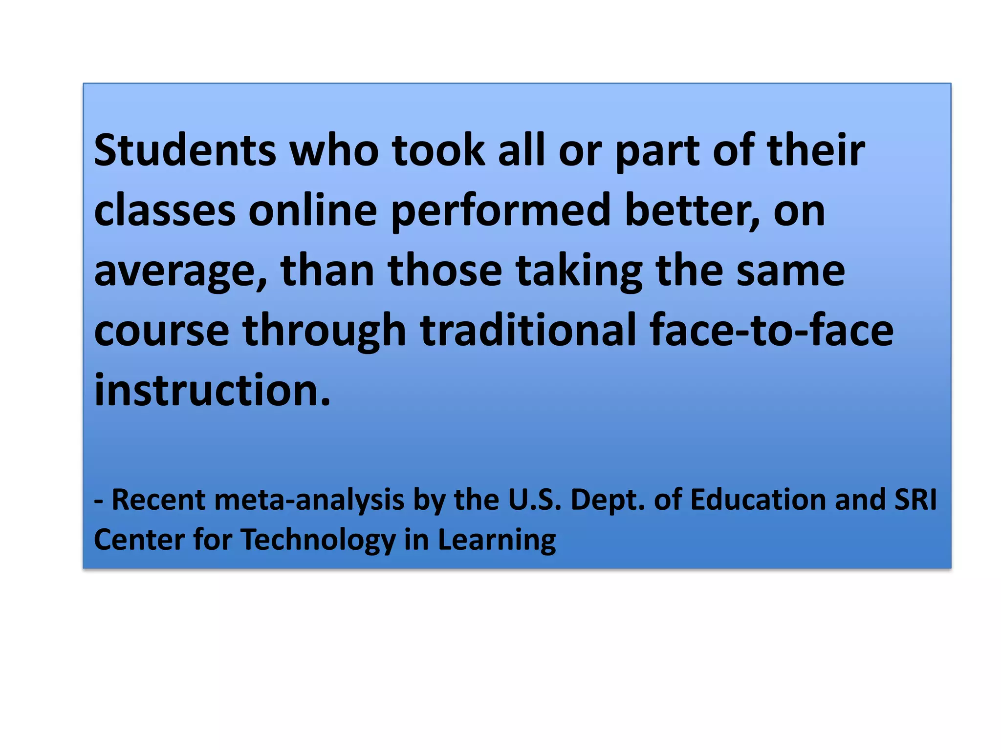 Students who took all or part of their classes online performed better, on average, than those taking the same course through traditional face-to-face instruction. - Recent meta-analysis by the U.S. Dept. of Education and SRI Center for Technology in Learning