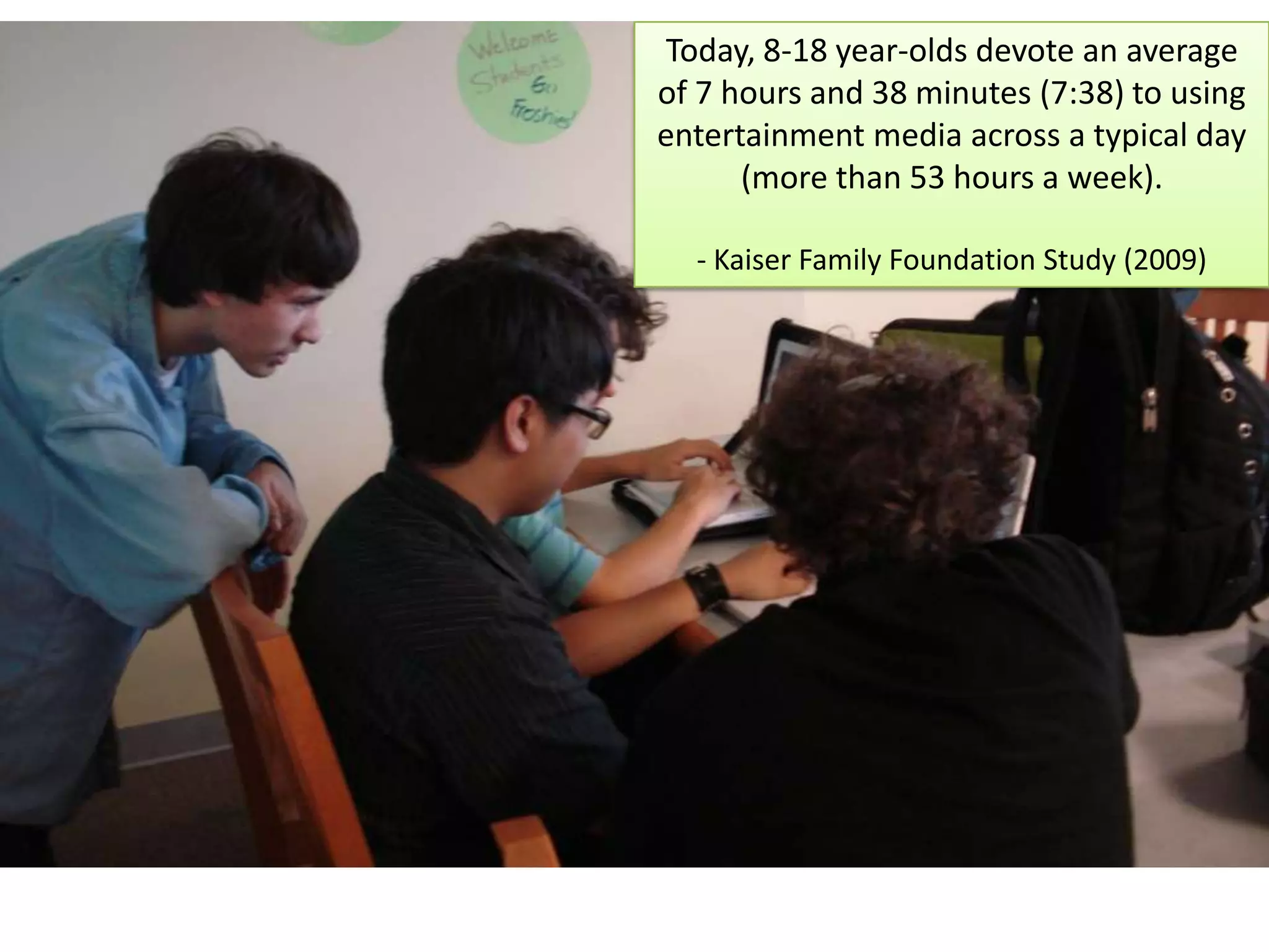 Today, 8-18 year-olds devote an average of 7 hours and 38 minutes (7:38) to using entertainment media across a typical day (more than 53 hours a week). - Kaiser Family Foundation Study (2009)