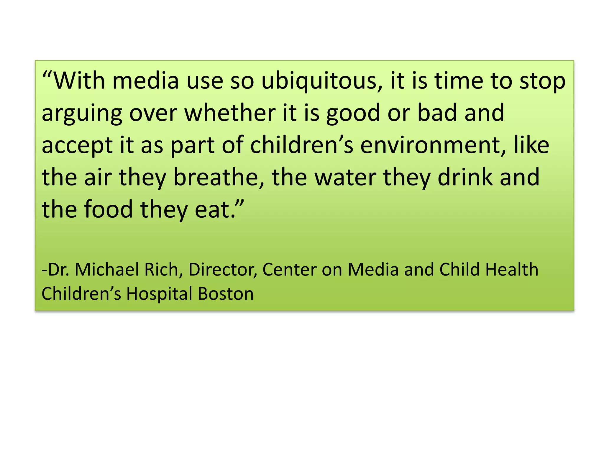 “With media use so ubiquitous, it is time to stop arguing over whether it is good or bad and accept it as part of children’s environment, like the air they breathe, the water they drink and the food they eat.” Dr. Michael Rich, Director, Center on Media and Child HealthChildren’s Hospital Boston